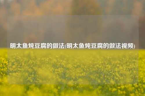 明太鱼炖豆腐的做法(明太鱼炖豆腐的做法视频)