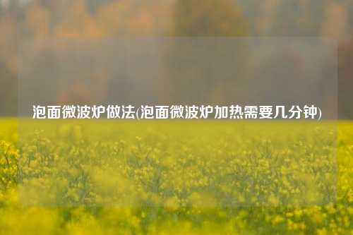 泡面微波炉做法(泡面微波炉加热需要几分钟)